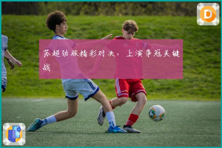 苏超劲旅精彩对决，上演争冠关键战