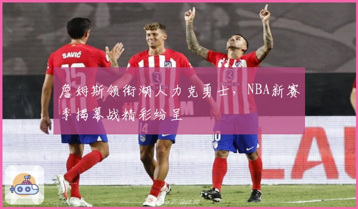 詹姆斯领衔湖人力克勇士，NBA新赛季揭幕战精彩纷呈