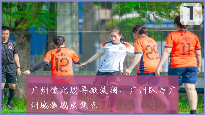 广州德比战再掀波澜，广州队与广州城激战成焦点