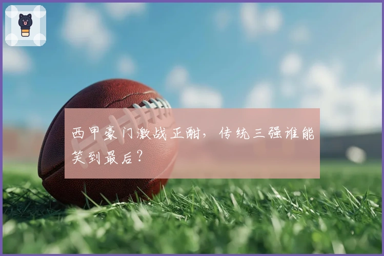 西甲豪门激战正酣，传统三强谁能笑到最后？