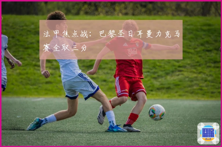 法甲焦点战：巴黎圣日耳曼力克马赛全取三分