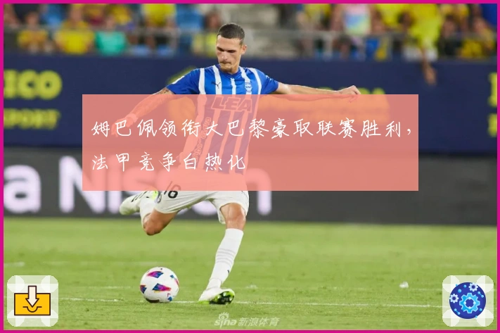 姆巴佩领衔大巴黎豪取联赛胜利，法甲竞争白热化