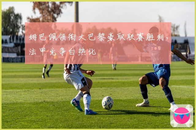 姆巴佩领衔大巴黎豪取联赛胜利，法甲竞争白热化