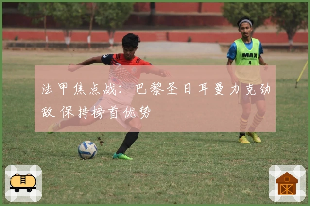 法甲焦点战：巴黎圣日耳曼力克劲敌 保持榜首优势