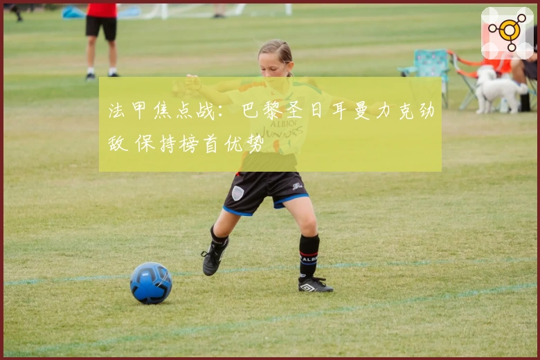 法甲焦点战：巴黎圣日耳曼力克劲敌 保持榜首优势